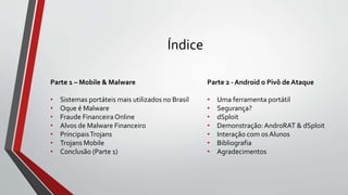 Índice
Parte 1 – Mobile & Malware
• Sistemas portáteis mais utilizados no Brasil
• Oque é Malware
• Fraude FinanceiraOnline
• Alvos de Malware Financeiro
• PrincipaisTrojans
• Trojans Mobile
• Conclusão (Parte 1)
Parte 2 - Android o Pivô de Ataque
• Uma ferramenta portátil
• Segurança?
• dSploit
• Demonstração:AndroRAT & dSploit
• Interação com os Alunos
• Bibliografia
• Agradecimentos
 