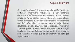 O termo "malware" é proveniente do inglês "malicious
software" ("software malicioso"); é um software
destinado a infiltrar-se em um sistema de computador
alheio de forma ilícita, com o intuito de causar alguns
danos, alterações ou roubo de informações (confidenciais
ou não). Vírus de computador, worms, trojan horses
(cavalos de troia) e spywares são considerados malwares.
Também pode ser considerada malware uma aplicação
legal que, por uma falha de programação (intencional ou
não) execute funções que se enquadrem na definição
supra citada.
Oque é Malware
 