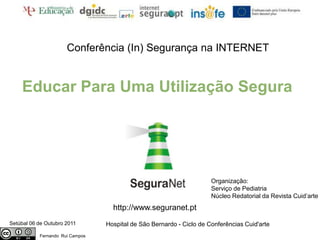 Conferência (In) Segurança na INTERNET


    Educar Para Uma Utilização Segura




                                                                      Organização:
                                                                      Serviço de Pediatria
                                                                      Núcleo Redatorial da Revista Cuid’arte
                                   http://www.seguranet.pt
Setúbal 06 de Outubro 2011       Hospital de São Bernardo - Ciclo de Conferências Cuid'arte
           Fernando Rui Campos
 