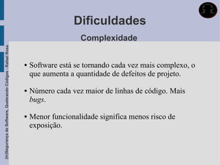 Dificuldades
                                                                                Complexidade
(In)Segurança de Software, Quebrando Códigos - Rafael Rosa




                                                                Software está se tornando cada vez mais complexo, o
                                                                 que aumenta a quantidade de defeitos de projeto.

                                                                Número cada vez maior de linhas de código. Mais
                                                                 bugs.

                                                                Menor funcionalidade significa menos risco de
                                                                 exposição.
 