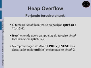 Heap Overflow
                                                                           Forjando terceiro chunk
(In)Segurança de Software, Quebrando Códigos - Rafael Rosa




                                                                O terceiro chunk localiza-se na posição (ptr2-8) +
                                                                 *(ptr2-4).

                                                                free() entende que o campo size do terceiro chunk
                                                                 localiza-se em (ptr2-12).

                                                                Na representação de -8 o bit PREV_INUSE está
                                                                 desativado então unlink() é chamada no chunk 2.
 