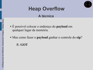 Heap Overflow
                                                                                   A técnica
(In)Segurança de Software, Quebrando Códigos - Rafael Rosa




                                                                É possível colocar o endereço do payload em
                                                                 qualquer lugar da memória.

                                                                Mas como fazer o payload ganhar o controle do eip?

                                                                    R: GOT
 