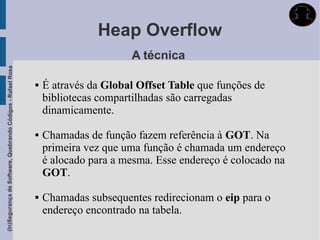 Heap Overflow
                                                                                   A técnica
(In)Segurança de Software, Quebrando Códigos - Rafael Rosa




                                                                É através da Global Offset Table que funções de
                                                                 bibliotecas compartilhadas são carregadas
                                                                 dinamicamente.

                                                                Chamadas de função fazem referência à GOT. Na
                                                                 primeira vez que uma função é chamada um endereço
                                                                 é alocado para a mesma. Esse endereço é colocado na
                                                                 GOT.

                                                                Chamadas subsequentes redirecionam o eip para o
                                                                 endereço encontrado na tabela.
 