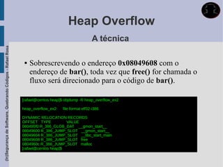Heap Overflow
                                                                                                   A técnica
(In)Segurança de Software, Quebrando Códigos - Rafael Rosa




                                                                 Sobrescrevendo o endereço 0x08049608 com o
                                                                  endereço de bar(), toda vez que free() for chamada o
                                                                  fluxo será direcionado para o código de bar().

                                                             [rafael@centos heap]$ objdump -R heap_overflow_ex2

                                                             heap_overflow_ex2:   file format elf32-i386

                                                             DYNAMIC RELOCATION RECORDS
                                                             OFFSET TYPE           VALUE
                                                             080495f0 R_386_GLOB_DAT __gmon_start__
                                                             08049600 R_386_JUMP_SLOT __gmon_start__
                                                             08049604 R_386_JUMP_SLOT __libc_start_main
                                                             08049608 R_386_JUMP_SLOT free
                                                             0804960c R_386_JUMP_SLOT malloc
                                                             [rafael@centos heap]$
 