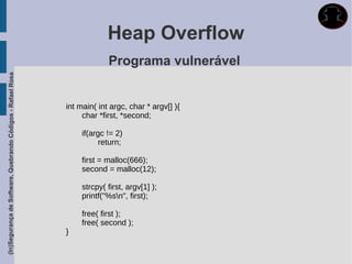 Heap Overflow
                                                                          Programa vulnerável
(In)Segurança de Software, Quebrando Códigos - Rafael Rosa




                                                             int main( int argc, char * argv[] ){
                                                                  char *first, *second;

                                                                  if(argc != 2)
                                                                        return;

                                                                  first = malloc(666);
                                                                  second = malloc(12);

                                                                  strcpy( first, argv[1] );
                                                                  printf("%sn", first);

                                                                  free( first );
                                                                  free( second );
                                                             }
 