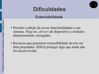 Dificuldades
                                                                                Extensibilidade
(In)Segurança de Software, Quebrando Códigos - Rafael Rosa




                                                                Permite a adição de novas funcionalidades a um
                                                                 sistema. Plug-ins, drivers de dispositivo e módulos
                                                                 dinamicamente carregados.

                                                                Recursos que permitem extensibilidade devem ser
                                                                 bem projetados. Difícil proteger algo que ainda não
                                                                 foi desenvolvido.
 