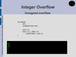 Integer Overflow
                                                                            Unsigned overflow
(In)Segurança de Software, Quebrando Códigos - Rafael Rosa




                                                                   int main(){
                                                                          int i;
                                                                          unsigned char cont;

                                                                         cont = 0;
                                                                         for(i = 0; i < 300; i++)
                                                                               printf("%dn", cont++);
                                                                   }


                                                             ...
                                                             253
                                                             254
                                                             255
                                                             0
                                                             1
                                                             2
                                                             ...
 