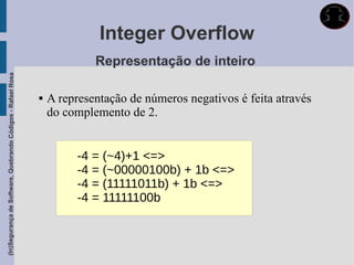 Integer Overflow
                                                                          Representação de inteiro
(In)Segurança de Software, Quebrando Códigos - Rafael Rosa




                                                                A representação de números negativos é feita através
                                                                 do complemento de 2.


                                                                      -4 = (~4)+1 <=>
                                                                      -4 = (~00000100b) + 1b <=>
                                                                      -4 = (11111011b) + 1b <=>
                                                                      -4 = 11111100b
 