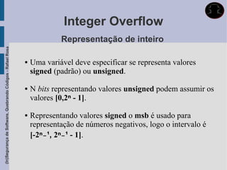 Integer Overflow
                                                                          Representação de inteiro
(In)Segurança de Software, Quebrando Códigos - Rafael Rosa




                                                                Uma variável deve especificar se representa valores
                                                                 signed (padrão) ou unsigned.

                                                                N bits representando valores unsigned podem assumir os
                                                                 valores [0,2ⁿ - 1].

                                                                Representando valores signed o msb é usado para
                                                                 representação de números negativos, logo o intervalo é
                                                                 [-2ⁿ˗¹, 2ⁿ˗¹ - 1].
 
