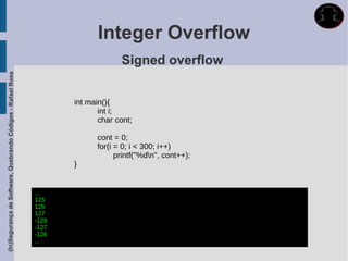 Integer Overflow
                                                                                 Signed overflow
(In)Segurança de Software, Quebrando Códigos - Rafael Rosa




                                                                    int main(){
                                                                           int i;
                                                                           char cont;

                                                                          cont = 0;
                                                                          for(i = 0; i < 300; i++)
                                                                                printf("%dn", cont++);
                                                                    }


                                                             ...
                                                             125
                                                             126
                                                             127
                                                             -128
                                                             -127
                                                             -126
                                                             ...
 