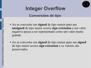 Integer Overflow
                                                                             Conversões de tipo
(In)Segurança de Software, Quebrando Códigos - Rafael Rosa




                                                                Ao se converter um signed de tipo menor para um
                                                                 unsigned de tipo maior ocorre sign extension e um valor
                                                                 negativo passa a ser representado como um valor muito
                                                                 grande.

                                                                Ao se converter um signed de tipo menor para um signed
                                                                 de tipo maior ocorre sign extension e os valores são
                                                                 preservados.
 