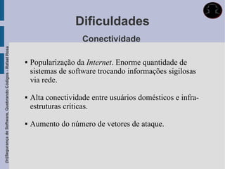 Dificuldades
                                                                                 Conectividade
(In)Segurança de Software, Quebrando Códigos - Rafael Rosa




                                                                Popularização da Internet. Enorme quantidade de
                                                                 sistemas de software trocando informações sigilosas
                                                                 via rede.

                                                                Alta conectividade entre usuários domésticos e infra-
                                                                 estruturas críticas.

                                                                Aumento do número de vetores de ataque.
 