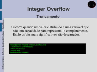 Integer Overflow
                                                                                               Truncamento
(In)Segurança de Software, Quebrando Códigos - Rafael Rosa




                                                                 Ocorre quando um valor é atribuído a uma variável que
                                                                  não tem capacidade para representá-lo completamente.
                                                                  Então os bits mais significativos são descartados.

                                                             [rafael@centos integer]$ ./integer_overflow_ex3
                                                             i = 0x41424344 (1094861636)
                                                             s = 0x4344 (17220)
                                                             c = 0x44 (68)
                                                             [rafael@centos integer]$
 