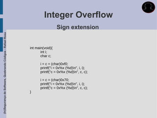 Integer Overflow
                                                                               Sign extension
(In)Segurança de Software, Quebrando Códigos - Rafael Rosa




                                                             int main(void){
                                                                    int i;
                                                                    char c;

                                                                   i = c = (char)0xf0;
                                                                   printf("i = 0x%x (%d)n", i, i);
                                                                   printf("c = 0x%x (%d)n", c, c);

                                                                   i = c = (char)0x70;
                                                                   printf("i = 0x%x (%d)n", i, i);
                                                                   printf("c = 0x%x (%d)n", c, c);
                                                             }
 