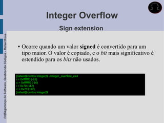 Integer Overflow
                                                                                             Sign extension
(In)Segurança de Software, Quebrando Códigos - Rafael Rosa




                                                                 Ocorre quando um valor signed é convertido para um
                                                                  tipo maior. O valor é copiado, e o bit mais significativo é
                                                                  estendido para os bits não usados.

                                                             [rafael@centos integer]$ ./integer_overflow_ex4
                                                             i = 0xfffffff0 (-16)
                                                             c = 0xfffffff0 (-16)
                                                             i = 0x70 (112)
                                                             c = 0x70 (112)
                                                             [rafael@centos integer]$
 