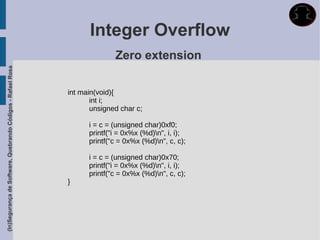 Integer Overflow
                                                                           Zero extension
(In)Segurança de Software, Quebrando Códigos - Rafael Rosa




                                                             int main(void){
                                                                    int i;
                                                                    unsigned char c;

                                                                   i = c = (unsigned char)0xf0;
                                                                   printf("i = 0x%x (%d)n", i, i);
                                                                   printf("c = 0x%x (%d)n", c, c);

                                                                   i = c = (unsigned char)0x70;
                                                                   printf("i = 0x%x (%d)n", i, i);
                                                                   printf("c = 0x%x (%d)n", c, c);
                                                             }
 