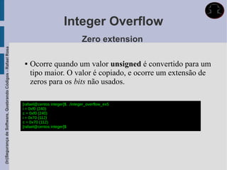 Integer Overflow
                                                                                             Zero extension
(In)Segurança de Software, Quebrando Códigos - Rafael Rosa




                                                                 Ocorre quando um valor unsigned é convertido para um
                                                                  tipo maior. O valor é copiado, e ocorre um extensão de
                                                                  zeros para os bits não usados.

                                                             [rafael@centos integer]$. ./integer_overflow_ex5
                                                             i = 0xf0 (240)
                                                             c = 0xf0 (240)
                                                             i = 0x70 (112)
                                                             c = 0x70 (112)
                                                             [rafael@centos integer]$
 