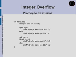 Integer Overflow
                                                                        Promoção de inteiros
(In)Segurança de Software, Quebrando Códigos - Rafael Rosa




                                                             int main(void){
                                                                    unsigned char x = 10, sub;

                                                                   if( (x-20) <= -1 )
                                                                         printf("x (%d) é menor que 20n", x);
                                                                   else
                                                                         printf("x (%d) é maior que 20n", x);

                                                                   sub = x-20;
                                                                   if( sub <= -1 )
                                                                         printf("x (%d) é menor que 20n", x);
                                                                   else
                                                                         printf("x (%d) é maior que 20n", x);
                                                             }
 