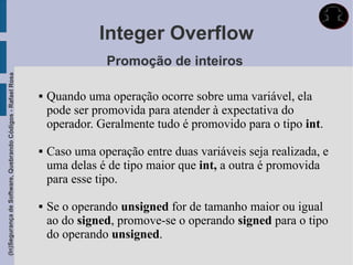Integer Overflow
                                                                            Promoção de inteiros
(In)Segurança de Software, Quebrando Códigos - Rafael Rosa




                                                                Quando uma operação ocorre sobre uma variável, ela
                                                                 pode ser promovida para atender à expectativa do
                                                                 operador. Geralmente tudo é promovido para o tipo int.

                                                                Caso uma operação entre duas variáveis seja realizada, e
                                                                 uma delas é de tipo maior que int, a outra é promovida
                                                                 para esse tipo.

                                                                Se o operando unsigned for de tamanho maior ou igual
                                                                 ao do signed, promove-se o operando signed para o tipo
                                                                 do operando unsigned.
 