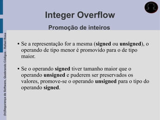 Integer Overflow
                                                                            Promoção de inteiros
(In)Segurança de Software, Quebrando Códigos - Rafael Rosa




                                                                Se a representação for a mesma (signed ou unsigned), o
                                                                 operando de tipo menor é promovido para o de tipo
                                                                 maior.

                                                                Se o operando signed tiver tamanho maior que o
                                                                 operando unsigned e puderem ser preservados os
                                                                 valores, promove-se o operando unsigned para o tipo do
                                                                 operando signed.
 