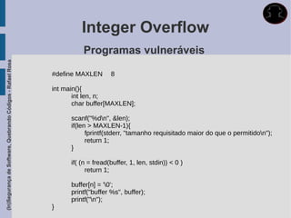 Integer Overflow
                                                                       Programas vulneráveis
(In)Segurança de Software, Quebrando Códigos - Rafael Rosa




                                                             #define MAXLEN       8

                                                             int main(){
                                                                    int len, n;
                                                                    char buffer[MAXLEN];

                                                                   scanf("%dn", &len);
                                                                   if(len > MAXLEN-1){
                                                                         fprintf(stderr, "tamanho requisitado maior do que o permitidon");
                                                                         return 1;
                                                                   }

                                                                   if( (n = fread(buffer, 1, len, stdin)) < 0 )
                                                                         return 1;

                                                                   buffer[n] = '0';
                                                                   printf("buffer %s", buffer);
                                                                   printf("n");
                                                             }
 