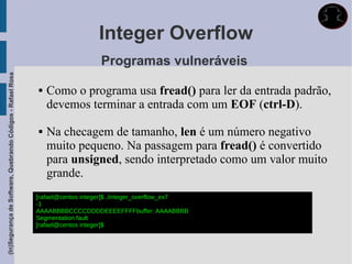 Integer Overflow
                                                                                 Programas vulneráveis
(In)Segurança de Software, Quebrando Códigos - Rafael Rosa




                                                                Como o programa usa fread() para ler da entrada padrão,
                                                                 devemos terminar a entrada com um EOF (ctrl-D).

                                                                Na checagem de tamanho, len é um número negativo
                                                                 muito pequeno. Na passagem para fread() é convertido
                                                                 para unsigned, sendo interpretado como um valor muito
                                                                 grande.
                                                             [rafael@centos integer]$ ./integer_overflow_ex7
                                                             -1
                                                             AAAABBBBCCCCDDDDEEEEFFFFbuffer: AAAABBBB
                                                             Segmentation fault
                                                             [rafael@centos integer]$
 