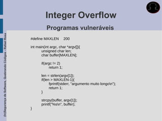 Integer Overflow
                                                                       Programas vulneráveis
(In)Segurança de Software, Quebrando Códigos - Rafael Rosa




                                                             #define MAXLEN          200

                                                             int main(int argc, char *argv[]){
                                                                    unsigned char len;
                                                                    char buffer[MAXLEN];

                                                                    if(argc != 2)
                                                                         return 1;

                                                                    len = strlen(argv[1]);
                                                                    if(len > MAXLEN-1){
                                                                          fprintf(stderr, "argumento muito longon");
                                                                          return 1;
                                                                    }

                                                                    strcpy(buffer, argv[1]);
                                                                    printf("%sn", buffer);
                                                             }
 