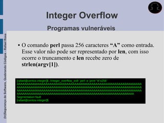 Integer Overflow
                                                                              Programas vulneráveis
(In)Segurança de Software, Quebrando Códigos - Rafael Rosa




                                                                O comando perl passa 256 caracteres “A” como entrada.
                                                                 Esse valor não pode ser representado por len, com isso
                                                                 ocorre o truncamento e len recebe zero de
                                                                 strlen(argv[1]).

                                                             [rafael@centos integer]$ ./integer_overflow_ex8 `perl -e 'print "A"x256'`
                                                             AAAAAAAAAAAAAAAAAAAAAAAAAAAAAAAAAAAAAAAAAAAAAAAAAAAAAAAAAAAAAAAAA
                                                             AAAAAAAAAAAAAAAAAAAAAAAAAAAAAAAAAAAAAAAAAAAAAAAAAAAAAAAAAAAAAAAAA
                                                             AAAAAAAAAAAAAAAAAAAAAAAAAAAAAAAAAAAAAAAAAAAAAAAAAAAAAAAAAAAAAAAAA
                                                             AAAAAAAAAAAAAAAAAAAAAAAAAAAAAAAAAAAAAAAAAAAAAAAAAAAAAAAAAAAAA
                                                             Segmentation fault
                                                             [rafael@centos integer]$
 