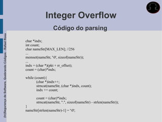 Integer Overflow
                                                                               Código do parsing
(In)Segurança de Software, Quebrando Códigos - Rafael Rosa




                                                             char *indx;
                                                             int count;
                                                             char nameStr[MAX_LEN]; //256
                                                             ...
                                                             memset(nameStr, '0', sizeof(nameStr));
                                                             ...
                                                             indx = (char *)(pkt + rr_offset);
                                                             count = (char)*indx;

                                                             while (count){
                                                                    (char *)indx++;
                                                                    strncat(nameStr, (char *)indx, count);
                                                                    indx += count;

                                                                    count = (char)*indx;
                                                                    strncat(nameStr, ".", sizeof(nameStr) - strlen(nameStr));
                                                             }
                                                             nameStr[strlen(nameStr)-1] = '0';
 