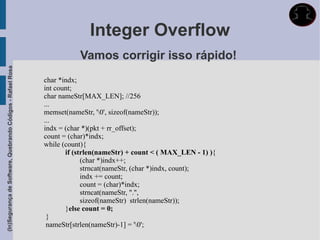 Integer Overflow
                                                                        Vamos corrigir isso rápido!
(In)Segurança de Software, Quebrando Códigos - Rafael Rosa




                                                             char *indx;
                                                             int count;
                                                             char nameStr[MAX_LEN]; //256
                                                             ...
                                                             memset(nameStr, '0', sizeof(nameStr));
                                                             ...
                                                             indx = (char *)(pkt + rr_offset);
                                                             count = (char)*indx;
                                                             while (count){
                                                                    if (strlen(nameStr) + count < ( MAX_LEN - 1) ){
                                                                          (char *)indx++;
                                                                          strncat(nameStr, (char *)indx, count);
                                                                          indx += count;
                                                                          count = (char)*indx;
                                                                          strncat(nameStr, ".",
                                                                          sizeof(nameStr) strlen(nameStr));
                                                                    }else count = 0;
                                                              }
                                                              nameStr[strlen(nameStr)-1] = '0';
 