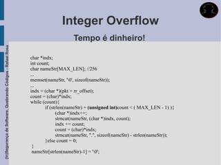 Integer Overflow
                                                                                  Tempo é dinheiro!
(In)Segurança de Software, Quebrando Códigos - Rafael Rosa




                                                             char *indx;
                                                             int count;
                                                             char nameStr[MAX_LEN]; //256
                                                             ...
                                                             memset(nameStr, '0', sizeof(nameStr));
                                                             ...
                                                             indx = (char *)(pkt + rr_offset);
                                                             count = (char)*indx;
                                                             while (count){
                                                                    if (strlen(nameStr) + (unsigned int)count < ( MAX_LEN - 1) ){
                                                                          (char *)indx++;
                                                                          strncat(nameStr, (char *)indx, count);
                                                                          indx += count;
                                                                          count = (char)*indx;
                                                                          strncat(nameStr, ".", sizeof(nameStr) - strlen(nameStr));
                                                                    }else count = 0;
                                                              }
                                                              nameStr[strlen(nameStr)-1] = '0';
 