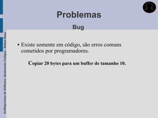 Problemas
                                                                                        Bug
(In)Segurança de Software, Quebrando Códigos - Rafael Rosa




                                                                Existe somente em código, são erros comuns
                                                                 cometidos por programadores.

                                                                    Copiar 20 bytes para um buffer de tamanho 10.
 