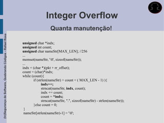 Integer Overflow
                                                                                Quanta manutenção!
(In)Segurança de Software, Quebrando Códigos - Rafael Rosa




                                                             unsigned char *indx;
                                                             unsigned int count;
                                                             unsigned char nameStr[MAX_LEN]; //256
                                                             ...
                                                             memset(nameStr, '0', sizeof(nameStr));
                                                             ...
                                                             indx = (char *)(pkt + rr_offset);
                                                             count = (char)*indx;
                                                             while (count){
                                                                    if (strlen(nameStr) + count < ( MAX_LEN - 1) ){
                                                                          indx++;
                                                                          strncat(nameStr, indx, count);
                                                                          indx += count;
                                                                          count = *indx;
                                                                          strncat(nameStr, ".", sizeof(nameStr) - strlen(nameStr));
                                                                    }else count = 0;
                                                              }
                                                              nameStr[strlen(nameStr)-1] = '0';
 