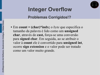 Integer Overflow
                                                                           Problemas Corrigidos!?
(In)Segurança de Software, Quebrando Códigos - Rafael Rosa




                                                                Em count = (char)*indx; o byte que especifica o
                                                                 tamanho da palavra é lido como um unsigned
                                                                 char, através do cast, força-se uma conversão
                                                                 para signed char. Em seguida, ao se atribuir o
                                                                 valor à count ele é convertido para unsigned int,
                                                                 ocorre sign extension e o valor pode ser tratado
                                                                 como um valor muito grande.
 