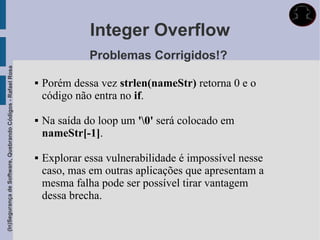 Integer Overflow
                                                                           Problemas Corrigidos!?
(In)Segurança de Software, Quebrando Códigos - Rafael Rosa




                                                                Porém dessa vez strlen(nameStr) retorna 0 e o
                                                                 código não entra no if.

                                                                Na saída do loop um '0' será colocado em
                                                                 nameStr[-1].

                                                                Explorar essa vulnerabilidade é impossível nesse
                                                                 caso, mas em outras aplicações que apresentam a
                                                                 mesma falha pode ser possível tirar vantagem
                                                                 dessa brecha.
 