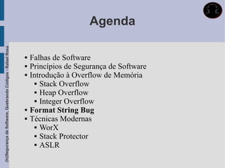 Agenda
(In)Segurança de Software, Quebrando Códigos - Rafael Rosa




                                                                Falhas de Software
                                                                Princípios de Segurança de Software
                                                                Introdução à Overflow de Memória
                                                                    Stack Overflow

                                                                    Heap Overflow

                                                                    Integer Overflow

                                                                Format String Bug
                                                                Técnicas Modernas
                                                                    WorX

                                                                    Stack Protector

                                                                    ASLR
 
