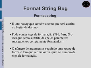 Format String Bug
                                                                                 Format string
(In)Segurança de Software, Quebrando Códigos - Rafael Rosa




                                                                É uma string que contém o texto que será escrito
                                                                 no buffer de destino.

                                                                Pode conter tags de formatação (%d, %n, %p
                                                                 etc) que serão substituídas pelos parâmetros
                                                                 subsequentes corretamente formatados.

                                                                O número de argumentos seguindo uma string de
                                                                 formato tem que ser maior ou igual ao número de
                                                                 tags de formatação.
 