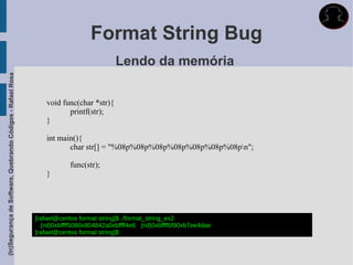 Format String Bug
                                                                                         Lendo da memória
(In)Segurança de Software, Quebrando Códigos - Rafael Rosa




                                                                 void func(char *str){
                                                                        printf(str);
                                                                 }

                                                                 int main(){
                                                                        char str[] = "%08p%08p%08p%08p%08p%08p%08pn";

                                                                         func(str);
                                                                 }




                                                             [rafael@centos format string]$ ./format_string_ex2
                                                               (nil)0xbffff5080x804842a0xbffff4e6 (nil)0xbffff6f90xb7ee4dae
                                                             [rafael@centos format string]$
 