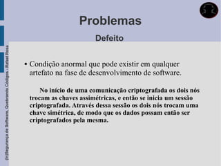 Problemas
                                                                                       Defeito
(In)Segurança de Software, Quebrando Códigos - Rafael Rosa




                                                                Condição anormal que pode existir em qualquer
                                                                 artefato na fase de desenvolvimento de software.

                                                                     No início de uma comunicação criptografada os dois nós
                                                                 trocam as chaves assimétricas, e então se inicia um sessão
                                                                 criptografada. Através dessa sessão os dois nós trocam uma
                                                                 chave simétrica, de modo que os dados possam então ser
                                                                 criptografados pela mesma.
 