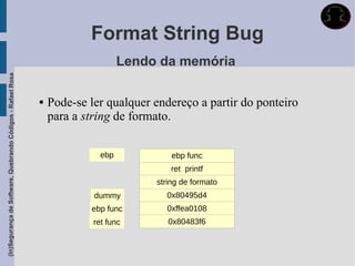 Format String Bug
                                                                                  Lendo da memória
(In)Segurança de Software, Quebrando Códigos - Rafael Rosa




                                                                Pode-se ler qualquer endereço a partir do ponteiro
                                                                 para a string de formato.


                                                                            ebp            ebp func
                                                                                           ret printf
                                                                                       string de formato
                                                                          dummy          0x80495d4
                                                                         ebp func        0xffea0108
                                                                          ret func        0x80483f6
 
