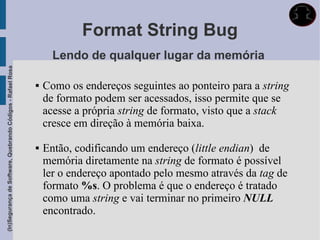 Format String Bug
                                                                   Lendo de qualquer lugar da memória
(In)Segurança de Software, Quebrando Códigos - Rafael Rosa




                                                                Como os endereços seguintes ao ponteiro para a string
                                                                 de formato podem ser acessados, isso permite que se
                                                                 acesse a própria string de formato, visto que a stack
                                                                 cresce em direção à memória baixa.

                                                                Então, codificando um endereço (little endian) de
                                                                 memória diretamente na string de formato é possível
                                                                 ler o endereço apontado pelo mesmo através da tag de
                                                                 formato %s. O problema é que o endereço é tratado
                                                                 como uma string e vai terminar no primeiro NULL
                                                                 encontrado.
 