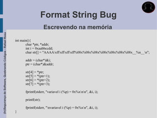 Format String Bug
                                                                                  Escrevendo na memória
(In)Segurança de Software, Quebrando Códigos - Rafael Rosa




                                                             int main(){
                                                                    char *ptr, *addr;
                                                                    int i = 0xaabbccdd;
                                                                    char str[] = "AAAAxffxffxffxff%08x%08x%08x%08x%08x%08x%08x__%n__n";

                                                                   addr = (char*)&i;
                                                                   ptr = (char*)&addr;

                                                                   str[4] = *ptr;
                                                                   str[5] = *(ptr+1);
                                                                   str[6] = *(ptr+2);
                                                                   str[7] = *(ptr+3);

                                                                   fprintf(stderr, "variavel i (%p) = 0x%xnn", &i, i);

                                                                   printf(str);

                                                                   fprintf(stderr, "nvariavel i (%p) = 0x%xn", &i, i);
                                                             }
 