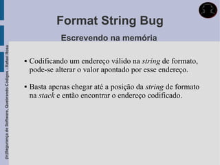 Format String Bug
                                                                           Escrevendo na memória
(In)Segurança de Software, Quebrando Códigos - Rafael Rosa




                                                                Codificando um endereço válido na string de formato,
                                                                 pode-se alterar o valor apontado por esse endereço.

                                                                Basta apenas chegar até a posição da string de formato
                                                                 na stack e então encontrar o endereço codificado.
 