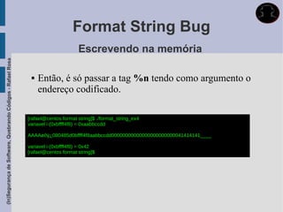 Format String Bug
                                                                                   Escrevendo na memória
(In)Segurança de Software, Quebrando Códigos - Rafael Rosa




                                                                 Então, é só passar a tag %n tendo como argumento o
                                                                  endereço codificado.

                                                             [rafael@centos format string]$ ./format_string_ex4
                                                             variavel i (0xbffff4f8) = 0xaabbccdd

                                                             AAAAøôÿ¿080485d0bffff4f8aabbccdd00000000000000000000000041414141____

                                                             variavel i (0xbffff4f8) = 0x42
                                                             [rafael@centos format string]$
 